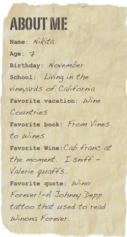 About me
Name: NikitaAge: 7Birthday: November
School:  Living in the vineyards of California
Favorite vacation: Wine CountriesFavorite book: From Vines to Wines Favorite Wine:Cab franc at the moment.  I sniff - Valerie quaffs. Favorite quote: Wino Forever!-A Johnny Depp tattoo that used to read Winona Forever.